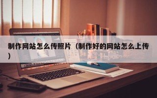 清远制作网站怎么传照片（制作好的网站怎么上传）