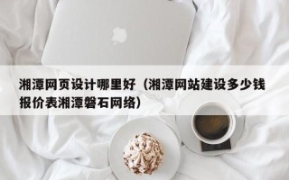 清远湘潭网页设计哪里好（湘潭网站建设多少钱 报价表湘潭磐石网络）