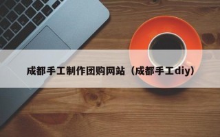 清远成都手工制作团购网站（成都手工diy）
