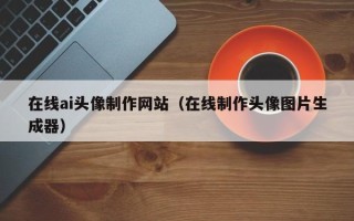 清远在线ai头像制作网站（在线制作头像图片生成器）