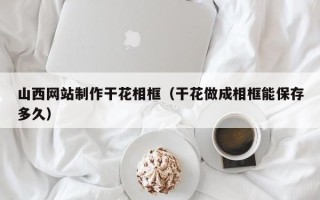 清远山西网站制作干花相框（干花做成相框能保存多久）