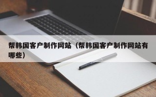清远帮韩国客户制作网站（帮韩国客户制作网站有哪些）